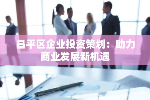 昌平区企业投资策划：助力商业发展新机遇