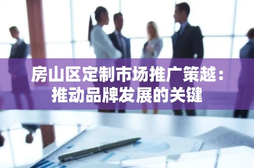 房山区定制市场推广策越：推动品牌发展的关键