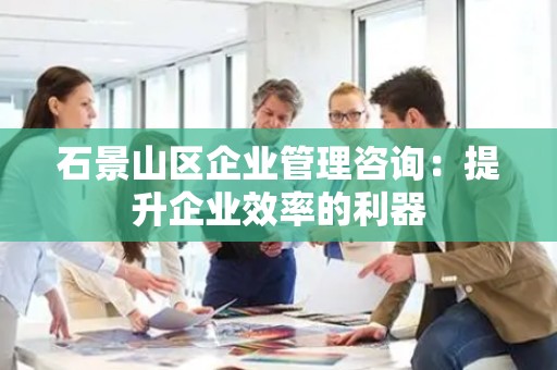 石景山区企业管理咨询：提升企业效率的利器