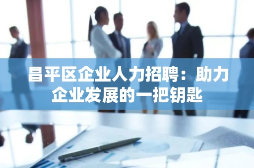 昌平区企业人力招聘：助力企业发展的一把钥匙