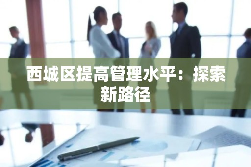 西城区提高管理水平：探索新路径