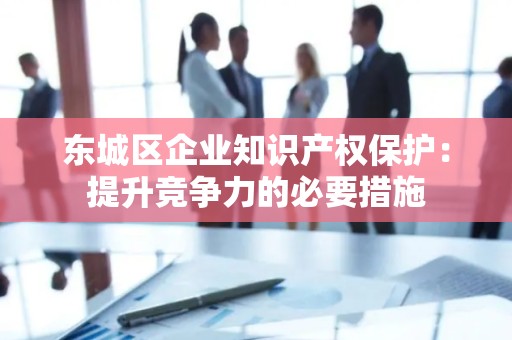 平谷区企业知识产权保护：提升竞争力的必要措施