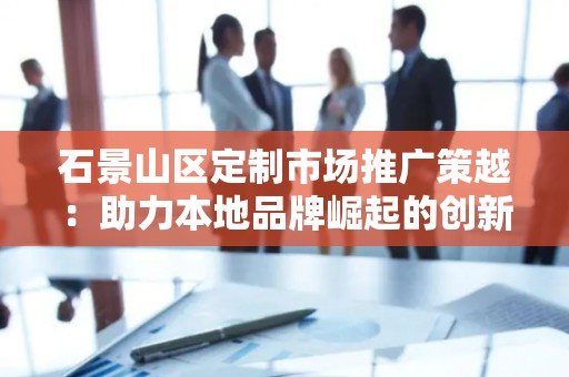 石景山区定制市场推广策越：助力本地品牌崛起的创新之路