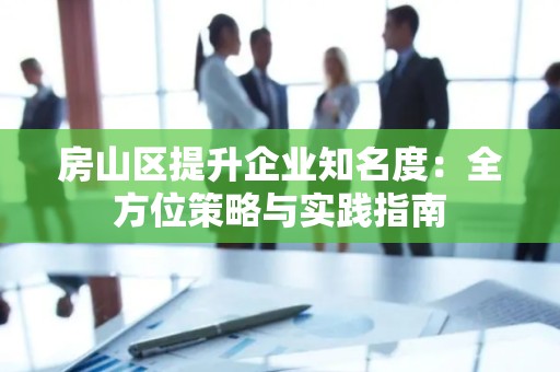 房山区提升企业知名度：全方位策略与实践指南