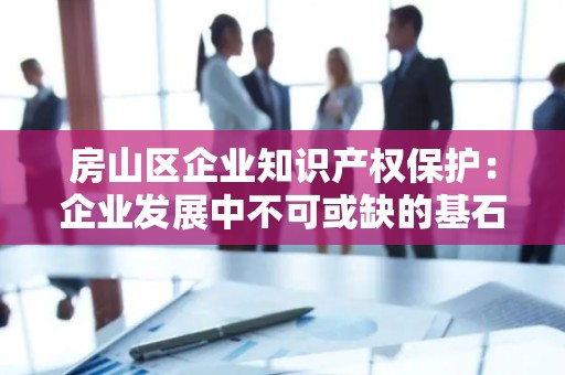 房山区企业知识产权保护：企业发展中不可或缺的基石
