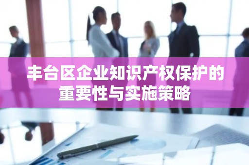 丰台区企业知识产权保护的重要性与实施策略