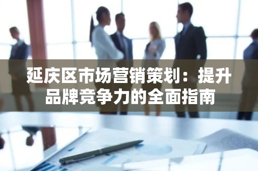 延庆区市场营销策划：提升品牌竞争力的全面指南