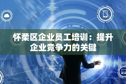 怀柔区企业员工培训：提升企业竞争力的关键