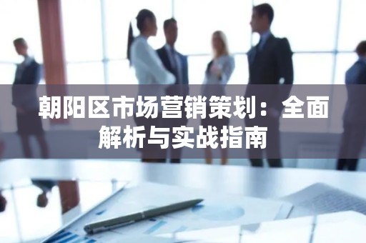 朝阳区市场营销策划：全面解析与实战指南
