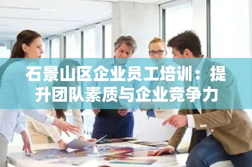石景山区企业员工培训：提升团队素质与企业竞争力