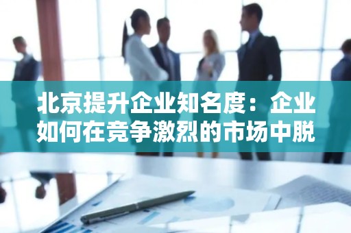 北京提升企业知名度：企业如何在竞争激烈的市场中脱颖而出