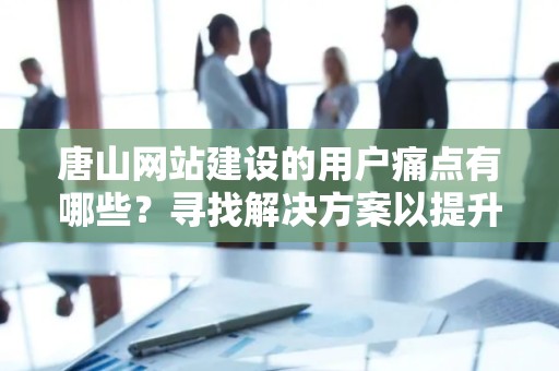 唐山网站建设的用户痛点有哪些？寻找解决方案以提升用户体验