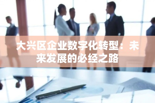大兴区企业数字化转型：未来发展的必经之路