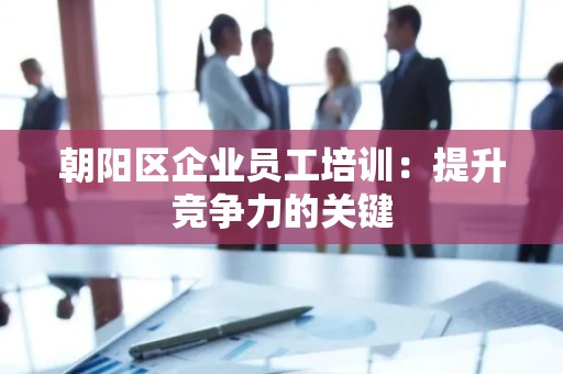 朝阳区企业员工培训：提升竞争力的关键