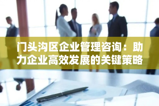 门头沟区企业管理咨询：助力企业高效发展的关键策略