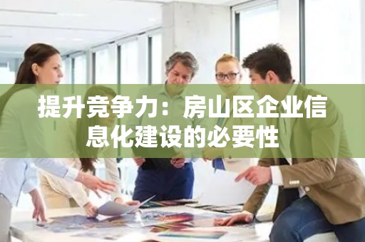 提升竞争力：房山区企业信息化建设的必要性