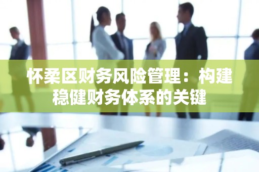 怀柔区财务风险管理：构建稳健财务体系的关键