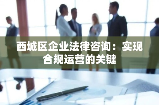 西城区企业法律咨询：实现合规运营的关键