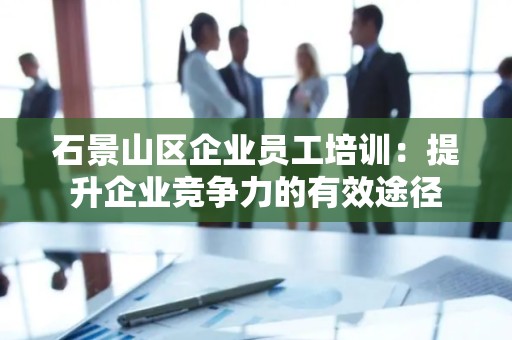 石景山区企业员工培训：提升企业竞争力的有效途径