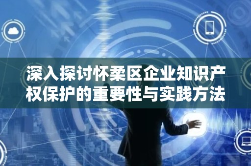 深入探讨怀柔区企业知识产权保护的重要性与实践方法
