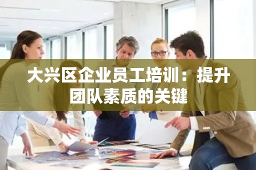 大兴区企业员工培训：提升团队素质的关键