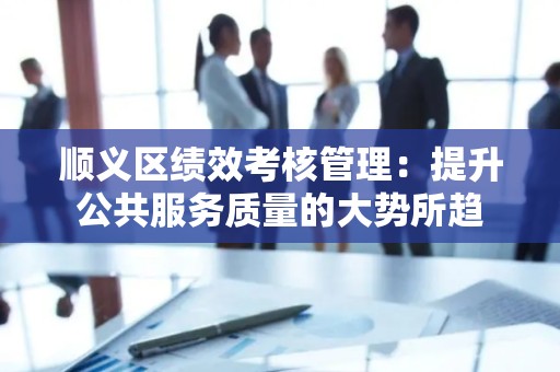 顺义区绩效考核管理：提升公共服务质量的大势所趋