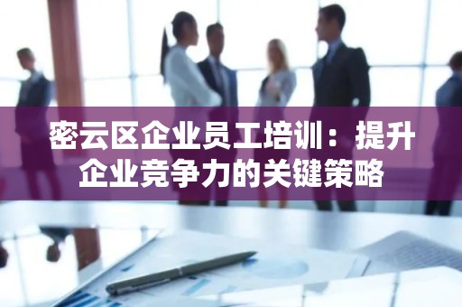密云区企业员工培训：提升企业竞争力的关键策略