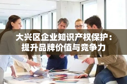 大兴区企业知识产权保护：提升品牌价值与竞争力