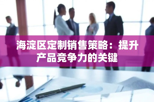 海淀区定制销售策略：提升产品竞争力的关键