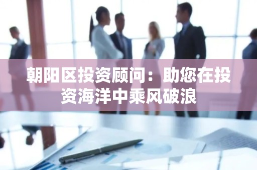 朝阳区投资顾问：助您在投资海洋中乘风破浪